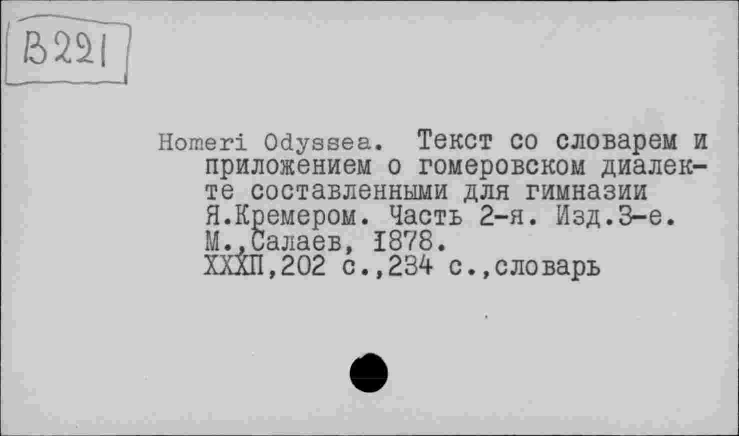 ﻿'jgg]
Homeri Odyssea. Текст СО СЛОВарем И приложением о гомеровском диалекте составленными для гимназии Я.Кремером. Часть 2-я. Изд.3-є. М.,Салаев, 1878.
ХХХП,202 с.,234 с.,словарь